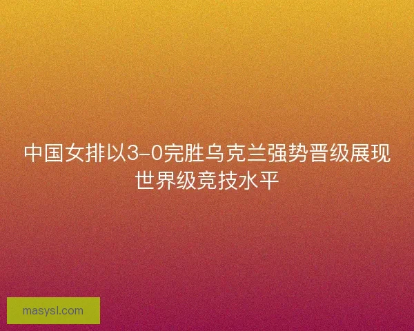 中国女排以3-0完胜乌克兰强势晋级展现世界级竞技水平
