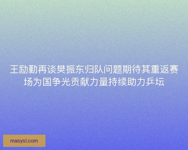王励勤再谈樊振东归队问题期待其重返赛场为国争光贡献力量持续助力乒坛