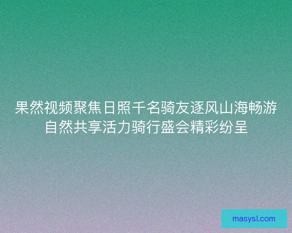 果然视频聚焦日照千名骑友逐风山海畅游自然共享活力骑行盛会精彩纷呈