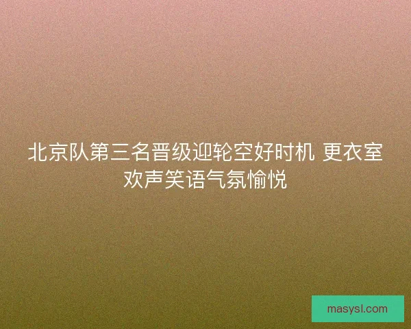 北京队第三名晋级迎轮空好时机 更衣室欢声笑语气氛愉悦