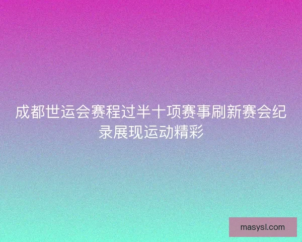 成都世运会赛程过半十项赛事刷新赛会纪录展现运动精彩