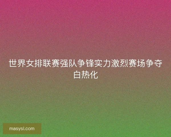 世界女排联赛强队争锋实力激烈赛场争夺白热化