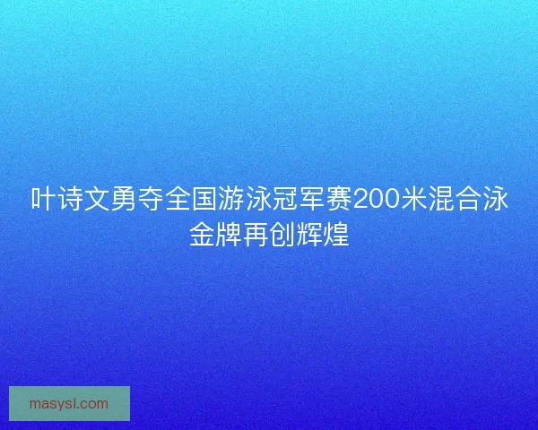 叶诗文勇夺全国游泳冠军赛200米混合泳金牌再创辉煌
