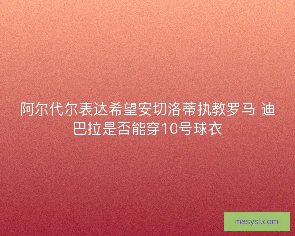 阿尔代尔表达希望安切洛蒂执教罗马 迪巴拉是否能穿10号球衣