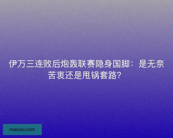 伊万三连败后炮轰联赛隐身国脚：是无奈苦衷还是甩锅套路？