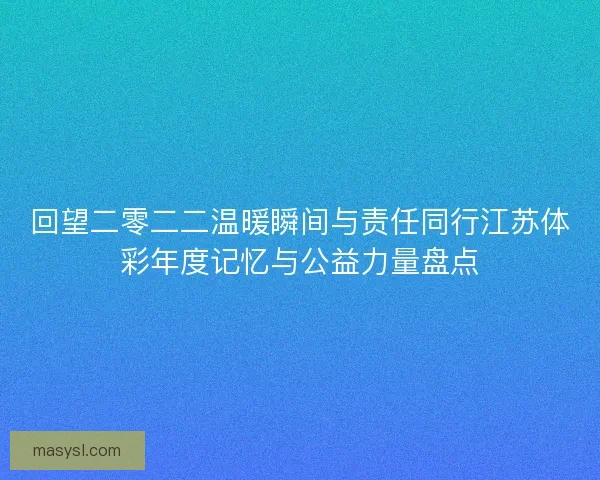 回望二零二二温暖瞬间与责任同行江苏体彩年度记忆与公益力量盘点