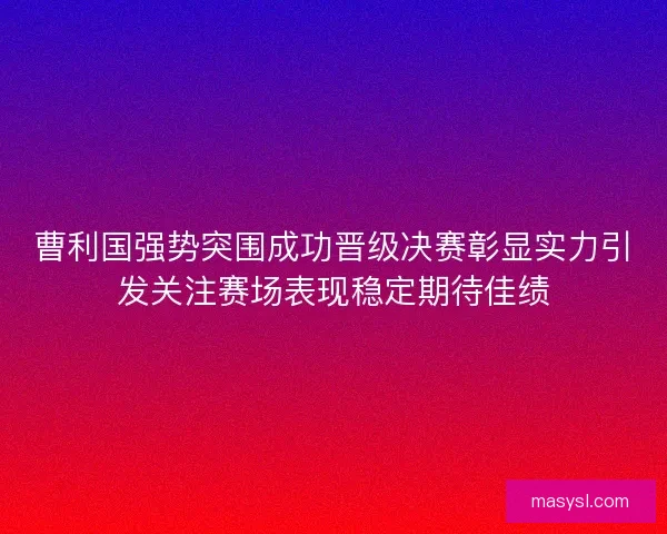 曹利国强势突围成功晋级决赛彰显实力引发关注赛场表现稳定期待佳绩